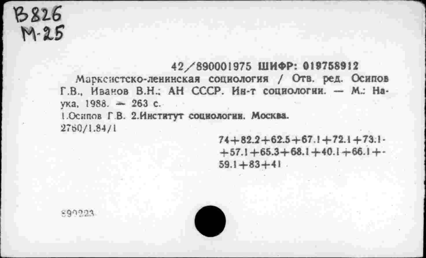 ﻿ъ&1б
М-15
42/890001975 ШИФР: 019758912
Марксистско-ленинская социология / Отв. ред. Осипов Г.В., Иванов В.Н.; АН СССР. Ин-т социологии. — М.: Наука. 1988. — 263 С.
I.Осипов ГВ. 2.Институт социологии. Москва.
2760/1.84/1
74+82.2+62.5+67.1 +72.1 +73.1 -+57.1+65.3+ 68.1 +40.1 +66.1 +-59.1+83+41
59/'223